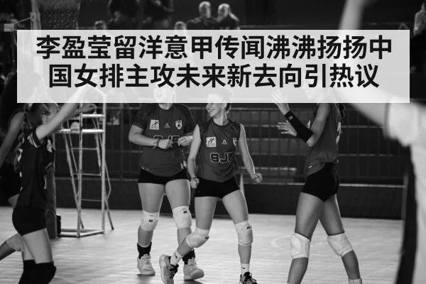 李盈莹留洋意甲传闻沸沸扬扬中国女排主攻未来新去向引热议